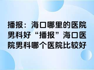 播报：海口哪里的医院男科好“播报”海口医院男科哪个医院比较好