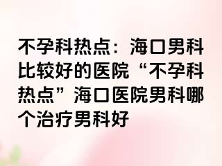 不孕科热点：海口男科比较好的医院“不孕科热点”海口医院男科哪个治疗男科好