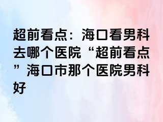 超前看点：海口看男科去哪个医院“超前看点”海口市那个医院男科好