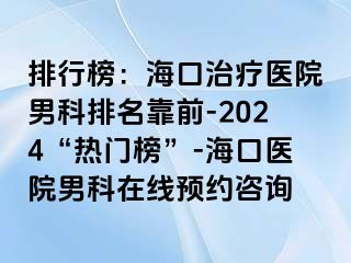 排行榜：海口治疗医院男科排名靠前-2024“热门榜”-海口医院男科在线预约咨询