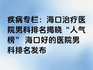 疾病专栏：海口治疗医院男科排名揭晓“人气榜” 海口好的医院男科排名发布