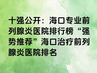 十强公开：海口专业前列腺炎医院排行榜“强势推荐”海口治疗前列腺炎医院排名