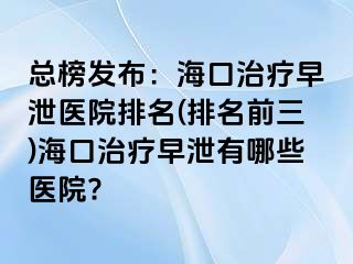 总榜发布：海口治疗早泄医院排名(排名前三)海口治疗早泄有哪些医院?