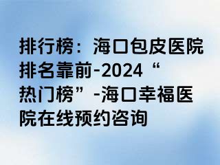 排行榜：海口包皮医院排名靠前-2024“热门榜”-海口幸福医院在线预约咨询