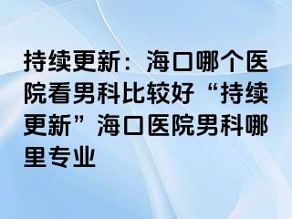 持续更新：海口哪个医院看男科比较好“持续更新”海口医院男科哪里专业