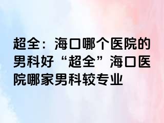 超全：海口哪个医院的男科好“超全”海口医院哪家男科较专业