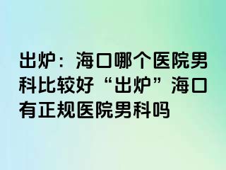 出炉：海口哪个医院男科比较好“出炉”海口有正规医院男科吗