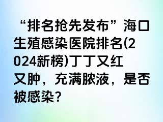 “排名抢先发布”海口生殖感染医院排名(2024新榜)丁丁又红又肿，充满脓液，是否被感染？