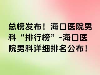 总榜发布！海口医院男科“排行榜”-海口医院男科详细排名公布！