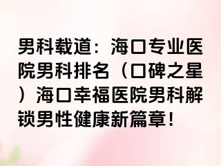 男科载道：海口专业医院男科排名（口碑之星）海口幸福医院男科解锁男性健康新篇章！