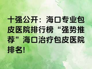 十强公开：海口专业包皮医院排行榜“强势推荐”海口治疗包皮医院排名!