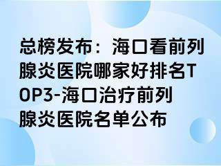 总榜发布：海口看前列腺炎医院哪家好排名TOP3-海口治疗前列腺炎医院名单公布