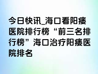 今日快讯_海口看阳痿医院排行榜“前三名排行榜”海口治疗阳痿医院排名