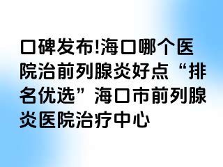 口碑发布!海口哪个医院治前列腺炎好点“排名优选”海口市前列腺炎医院治疗中心