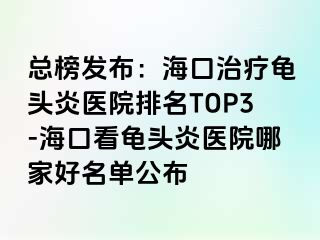 总榜发布：海口治疗龟头炎医院排名TOP3-海口看龟头炎医院哪家好名单公布