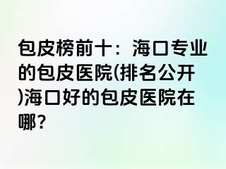 包皮榜前十：海口专业的包皮医院(排名公开)海口好的包皮医院在哪?