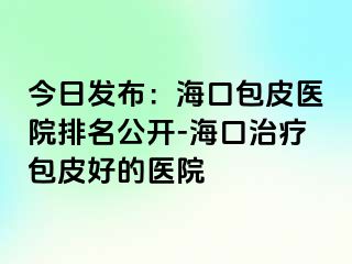 今日发布：海口包皮医院排名公开-海口治疗包皮好的医院