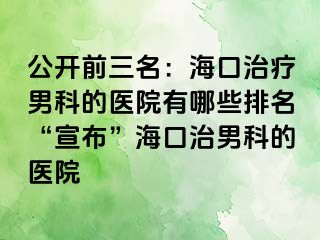 公开前三名：海口治疗男科的医院有哪些排名“宣布”海口治男科的医院