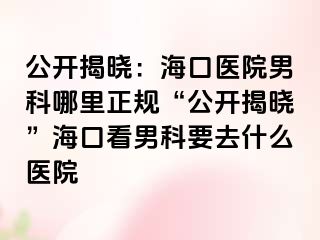 公开揭晓：海口医院男科哪里正规“公开揭晓”海口看男科要去什么医院