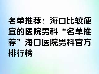 名单推荐：海口比较便宜的医院男科“名单推荐”海口医院男科官方排行榜