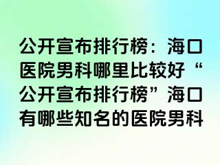 公开宣布排行榜：海口医院男科哪里比较好“公开宣布排行榜”海口有哪些知名的医院男科