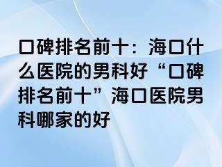 口碑排名前十：海口什么医院的男科好“口碑排名前十”海口医院男科哪家的好