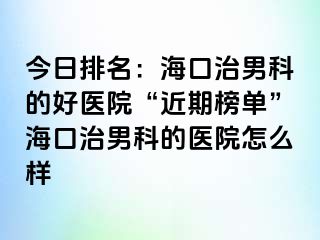 今日排名：海口治男科的好医院“近期榜单”海口治男科的医院怎么样