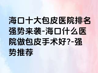 海口十大包皮医院排名强势来袭-海口什么医院做包皮手术好?-强势推荐