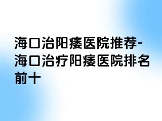 海口治阳痿医院推荐-海口治疗阳痿医院排名前十