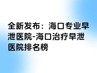 全新发布：海口专业早泄医院-海口治疗早泄医院排名榜