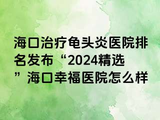 海口治疗龟头炎医院排名发布“2024精选”海口幸福医院怎么样