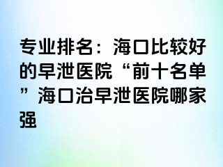 专业排名：海口比较好的早泄医院“前十名单”海口治早泄医院哪家强