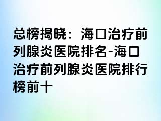 总榜揭晓：海口治疗前列腺炎医院排名-海口治疗前列腺炎医院排行榜前十