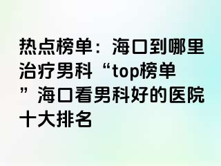 热点榜单：海口到哪里治疗男科“top榜单”海口看男科好的医院十大排名