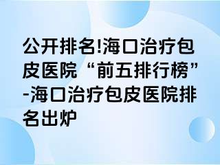 公开排名!海口治疗包皮医院“前五排行榜”-海口治疗包皮医院排名出炉