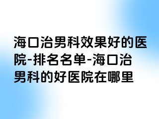 海口治男科效果好的医院-排名名单-海口治男科的好医院在哪里