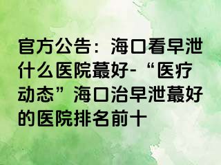 官方公告：海口看早泄什么医院蕞好-“医疗动态”海口治早泄蕞好的医院排名前十