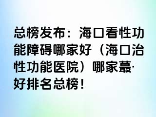 总榜发布：海口看性功能障碍哪家好（海口治性功能医院）哪家蕞·好排名总榜！