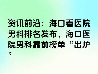 资讯前沿：海口看医院男科排名发布，海口医院男科靠前榜单“出炉”