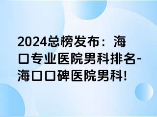 2024总榜发布：海口专业医院男科排名-海口口碑医院男科!