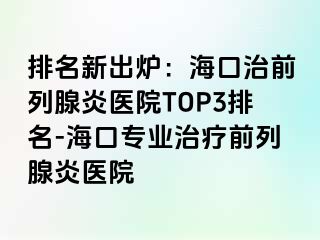 排名新出炉：海口治前列腺炎医院TOP3排名-海口专业治疗前列腺炎医院