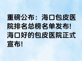 重磅公布：海口包皮医院排名总榜名单发布!海口好的包皮医院正式宣布!