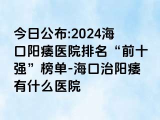 今日公布:2024海口阳痿医院排名“前十强”榜单-海口治阳痿有什么医院