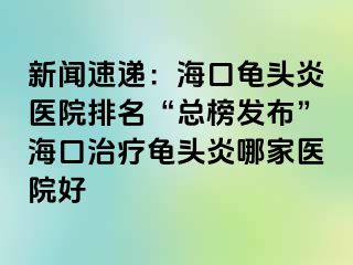 新闻速递：海口龟头炎医院排名“总榜发布”海口治疗龟头炎哪家医院好