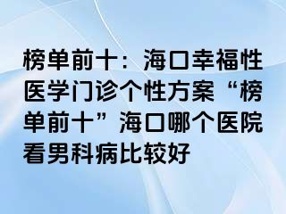 榜单前十：海口幸福性医学门诊个性方案“榜单前十”海口哪个医院看男科病比较好