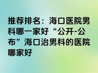 推荐排名：海口医院男科哪一家好“公开-公布”海口治男科的医院哪家好