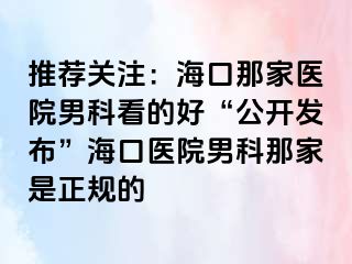 推荐关注：海口那家医院男科看的好“公开发布”海口医院男科那家是正规的