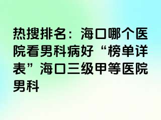 热搜排名：海口哪个医院看男科病好“榜单详表”海口三级甲等医院男科