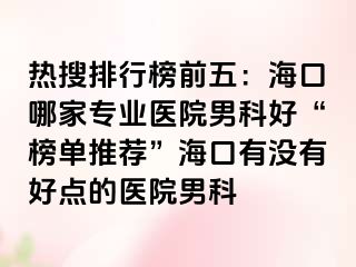 热搜排行榜前五：海口哪家专业医院男科好“榜单推荐”海口有没有好点的医院男科