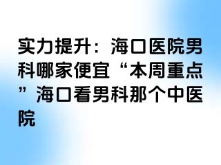 实力提升：海口医院男科哪家便宜“本周重点”海口看男科那个中医院